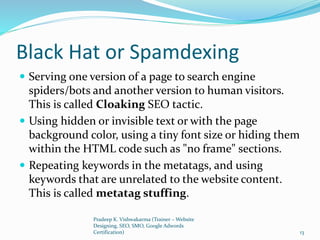 Black Hat or Spamdexing
 Serving one version of a page to search engine
spiders/bots and another version to human visitors.
This is called Cloaking SEO tactic.
 Using hidden or invisible text or with the page
background color, using a tiny font size or hiding them
within the HTML code such as "no frame" sections.
 Repeating keywords in the metatags, and using
keywords that are unrelated to the website content.
This is called metatag stuffing.
Pradeep K. Vishwakarma (Trainer – Website
Designing, SEO, SMO, Google Adwords
Certification) 13
 