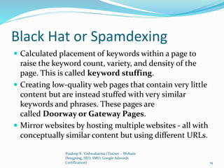 Black Hat or Spamdexing
 Calculated placement of keywords within a page to
raise the keyword count, variety, and density of the
page. This is called keyword stuffing.
 Creating low-quality web pages that contain very little
content but are instead stuffed with very similar
keywords and phrases. These pages are
called Doorway or Gateway Pages.
 Mirror websites by hosting multiple websites - all with
conceptually similar content but using different URLs.
Pradeep K. Vishwakarma (Trainer – Website
Designing, SEO, SMO, Google Adwords
Certification) 14
 