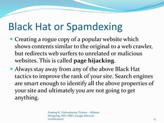Black Hat or Spamdexing
 Creating a rogue copy of a popular website which
shows contents similar to the original to a web crawler,
but redirects web surfers to unrelated or malicious
websites. This is called page hijacking.
 Always stay away from any of the above Black Hat
tactics to improve the rank of your site. Search engines
are smart enough to identify all the above properties of
your site and ultimately you are not going to get
anything.
Pradeep K. Vishwakarma (Trainer – Website
Designing, SEO, SMO, Google Adwords
Certification) 15
 