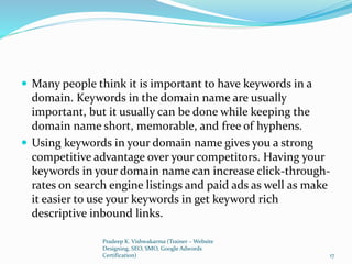  Many people think it is important to have keywords in a
domain. Keywords in the domain name are usually
important, but it usually can be done while keeping the
domain name short, memorable, and free of hyphens.
 Using keywords in your domain name gives you a strong
competitive advantage over your competitors. Having your
keywords in your domain name can increase click-through-
rates on search engine listings and paid ads as well as make
it easier to use your keywords in get keyword rich
descriptive inbound links.
Pradeep K. Vishwakarma (Trainer – Website
Designing, SEO, SMO, Google Adwords
Certification) 17
 
