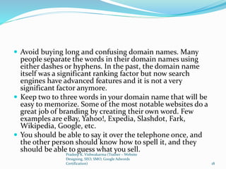  Avoid buying long and confusing domain names. Many
people separate the words in their domain names using
either dashes or hyphens. In the past, the domain name
itself was a significant ranking factor but now search
engines have advanced features and it is not a very
significant factor anymore.
 Keep two to three words in your domain name that will be
easy to memorize. Some of the most notable websites do a
great job of branding by creating their own word. Few
examples are eBay, Yahoo!, Expedia, Slashdot, Fark,
Wikipedia, Google, etc.
 You should be able to say it over the telephone once, and
the other person should know how to spell it, and they
should be able to guess what you sell.
Pradeep K. Vishwakarma (Trainer – Website
Designing, SEO, SMO, Google Adwords
Certification) 18
 