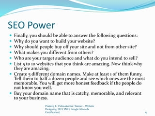 SEO Power
 Finally, you should be able to answer the following questions:
 Why do you want to build your website?
 Why should people buy off your site and not from other site?
 What makes you different from others?
 Who are your target audience and what do you intend to sell?
 List 5 to 10 websites that you think are amazing. Now think why
they are amazing.
 Create 5 different domain names. Make at least 1 of them funny.
Tell them to half a dozen people and see which ones are the most
memorable. You will get more honest feedback if the people do
not know you well.
 Buy your domain name that is catchy, memorable, and relevant
to your business.
Pradeep K. Vishwakarma (Trainer – Website
Designing, SEO, SMO, Google Adwords
Certification) 19
 