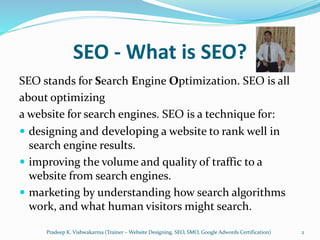 SEO - What is SEO?
SEO stands for Search Engine Optimization. SEO is all
about optimizing
a website for search engines. SEO is a technique for:
 designing and developing a website to rank well in
search engine results.
 improving the volume and quality of traffic to a
website from search engines.
 marketing by understanding how search algorithms
work, and what human visitors might search.
Pradeep K. Vishwakarma (Trainer – Website Designing, SEO, SMO, Google Adwords Certification) 2
 