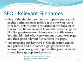 SEO - Relevant Filenames
 One of the simplest methods to improve your search
engine optimization is to look at the way you name
your files. Before writing this tutorial, we did a lot of
research on file-names and found that search engines
like Google give too much importance to file names.
You should think what you want put in your web page
and then give a relevant file name to this page.
 Just try giving any keyword in Google search engine
and you will find file names highlighted with the
keyword you have given. It proves that your file name
should have appropriate keywords.
Pradeep K. Vishwakarma (Trainer – Website
Designing, SEO, SMO, Google Adwords
Certification) 20
 