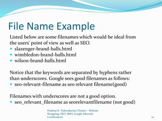 File Name Example
Listed below are some filenames which would be ideal from
the users' point of view as well as SEO.
 slazenger-brand-balls.html
 wimbledon-brand-balls.html
 wilson-brand-balls.html
Notice that the keywords are separated by hyphens rather
than underscores. Google sees good filenames as follows:
 seo-relevant-filename as seo relevant filename(good)
Filenames with underscores are not a good option.
 seo_relevant_filename as seorelevantfilename (not good)
Pradeep K. Vishwakarma (Trainer – Website
Designing, SEO, SMO, Google Adwords
Certification) 22
 