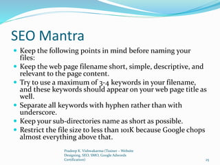 SEO Mantra
 Keep the following points in mind before naming your
files:
 Keep the web page filename short, simple, descriptive, and
relevant to the page content.
 Try to use a maximum of 3-4 keywords in your filename,
and these keywords should appear on your web page title as
well.
 Separate all keywords with hyphen rather than with
underscore.
 Keep your sub-directories name as short as possible.
 Restrict the file size to less than 101K because Google chops
almost everything above that.
Pradeep K. Vishwakarma (Trainer – Website
Designing, SEO, SMO, Google Adwords
Certification) 25
 