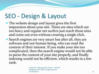 SEO - Design & Layout
 The website design and layout gives the first
impression about your site. There are sites which are
too fancy and regular net surfers just reach those sites
and come out even without creating a single click.
 Search engines are very smart but after all, they are
software and not human being, who can read the
content of their interest. If you make your site too
complicated, then the search engine would not be able
to parse the content of your site properly, and finally
indexing would not be efficient, which results in a low
rank.
Pradeep K. Vishwakarma (Trainer – Website
Designing, SEO, SMO, Google Adwords
Certification) 26
 