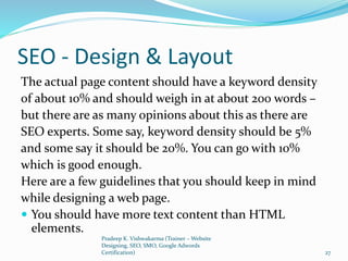 SEO - Design & Layout
The actual page content should have a keyword density
of about 10% and should weigh in at about 200 words –
but there are as many opinions about this as there are
SEO experts. Some say, keyword density should be 5%
and some say it should be 20%. You can go with 10%
which is good enough.
Here are a few guidelines that you should keep in mind
while designing a web page.
 You should have more text content than HTML
elements.
Pradeep K. Vishwakarma (Trainer – Website
Designing, SEO, SMO, Google Adwords
Certification) 27
 