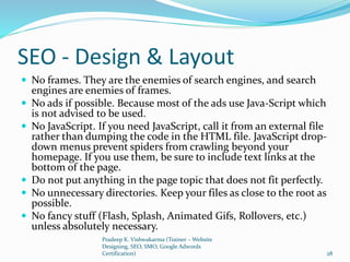 SEO - Design & Layout
 No frames. They are the enemies of search engines, and search
engines are enemies of frames.
 No ads if possible. Because most of the ads use Java-Script which
is not advised to be used.
 No JavaScript. If you need JavaScript, call it from an external file
rather than dumping the code in the HTML file. JavaScript drop-
down menus prevent spiders from crawling beyond your
homepage. If you use them, be sure to include text links at the
bottom of the page.
 Do not put anything in the page topic that does not fit perfectly.
 No unnecessary directories. Keep your files as close to the root as
possible.
 No fancy stuff (Flash, Splash, Animated Gifs, Rollovers, etc.)
unless absolutely necessary.
Pradeep K. Vishwakarma (Trainer – Website
Designing, SEO, SMO, Google Adwords
Certification) 28
 