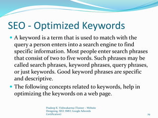 SEO - Optimized Keywords
 A keyword is a term that is used to match with the
query a person enters into a search engine to find
specific information. Most people enter search phrases
that consist of two to five words. Such phrases may be
called search phrases, keyword phrases, query phrases,
or just keywords. Good keyword phrases are specific
and descriptive.
 The following concepts related to keywords, help in
optimizing the keywords on a web page.
Pradeep K. Vishwakarma (Trainer – Website
Designing, SEO, SMO, Google Adwords
Certification) 29
 