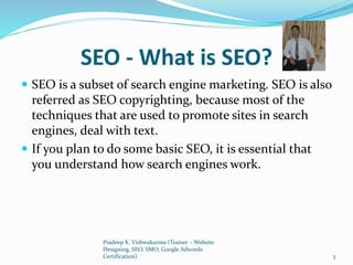 SEO - What is SEO?
 SEO is a subset of search engine marketing. SEO is also
referred as SEO copyrighting, because most of the
techniques that are used to promote sites in search
engines, deal with text.
 If you plan to do some basic SEO, it is essential that
you understand how search engines work.
Pradeep K. Vishwakarma (Trainer – Website
Designing, SEO, SMO, Google Adwords
Certification) 3
 