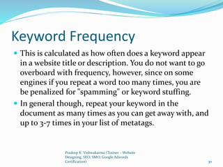 Keyword Frequency
 This is calculated as how often does a keyword appear
in a website title or description. You do not want to go
overboard with frequency, however, since on some
engines if you repeat a word too many times, you are
be penalized for "spamming" or keyword stuffing.
 In general though, repeat your keyword in the
document as many times as you can get away with, and
up to 3-7 times in your list of metatags.
Pradeep K. Vishwakarma (Trainer – Website
Designing, SEO, SMO, Google Adwords
Certification) 30
 