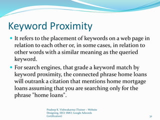 Keyword Proximity
 It refers to the placement of keywords on a web page in
relation to each other or, in some cases, in relation to
other words with a similar meaning as the queried
keyword.
 For search engines, that grade a keyword match by
keyword proximity, the connected phrase home loans
will outrank a citation that mentions home mortgage
loans assuming that you are searching only for the
phrase "home loans".
Pradeep K. Vishwakarma (Trainer – Website
Designing, SEO, SMO, Google Adwords
Certification) 32
 