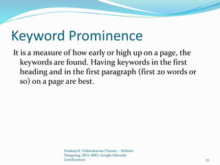 Keyword Prominence
It is a measure of how early or high up on a page, the
keywords are found. Having keywords in the first
heading and in the first paragraph (first 20 words or
so) on a page are best.
Pradeep K. Vishwakarma (Trainer – Website
Designing, SEO, SMO, Google Adwords
Certification) 33
 