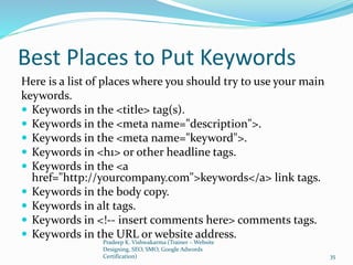 Best Places to Put Keywords
Here is a list of places where you should try to use your main
keywords.
 Keywords in the <title> tag(s).
 Keywords in the <meta name="description">.
 Keywords in the <meta name="keyword">.
 Keywords in <h1> or other headline tags.
 Keywords in the <a
href="http://yourcompany.com">keywords</a> link tags.
 Keywords in the body copy.
 Keywords in alt tags.
 Keywords in <!-- insert comments here> comments tags.
 Keywords in the URL or website address.
Pradeep K. Vishwakarma (Trainer – Website
Designing, SEO, SMO, Google Adwords
Certification) 35
 