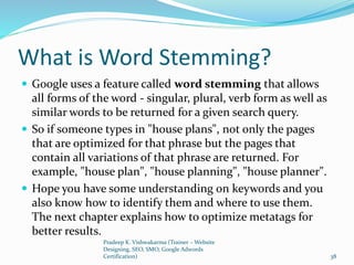 What is Word Stemming?
 Google uses a feature called word stemming that allows
all forms of the word - singular, plural, verb form as well as
similar words to be returned for a given search query.
 So if someone types in "house plans", not only the pages
that are optimized for that phrase but the pages that
contain all variations of that phrase are returned. For
example, "house plan", "house planning", "house planner".
 Hope you have some understanding on keywords and you
also know how to identify them and where to use them.
The next chapter explains how to optimize metatags for
better results.
Pradeep K. Vishwakarma (Trainer – Website
Designing, SEO, SMO, Google Adwords
Certification) 38
 