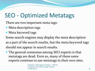 SEO - Optimized Metatags
There are two important meta tags:
 Meta description tags
 Meta keyword tags
Some search engines may display the meta description
as a part of the search results, but the meta keyword tags
should not appear in search results.
 The general consensus among SEO experts is that
metatags are dead. Even so, many of these same
experts continue to use metatags in their own sites.
Pradeep K. Vishwakarma (Trainer – Website
Designing, SEO, SMO, Google Adwords
Certification) 39
 