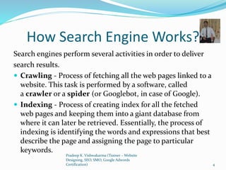 How Search Engine Works?
Search engines perform several activities in order to deliver
search results.
 Crawling - Process of fetching all the web pages linked to a
website. This task is performed by a software, called
a crawler or a spider (or Googlebot, in case of Google).
 Indexing - Process of creating index for all the fetched
web pages and keeping them into a giant database from
where it can later be retrieved. Essentially, the process of
indexing is identifying the words and expressions that best
describe the page and assigning the page to particular
keywords.
Pradeep K. Vishwakarma (Trainer – Website
Designing, SEO, SMO, Google Adwords
Certification) 4
 