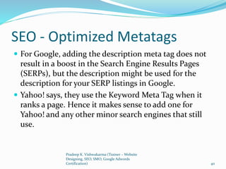 SEO - Optimized Metatags
 For Google, adding the description meta tag does not
result in a boost in the Search Engine Results Pages
(SERPs), but the description might be used for the
description for your SERP listings in Google.
 Yahoo! says, they use the Keyword Meta Tag when it
ranks a page. Hence it makes sense to add one for
Yahoo! and any other minor search engines that still
use.
Pradeep K. Vishwakarma (Trainer – Website
Designing, SEO, SMO, Google Adwords
Certification) 40
 