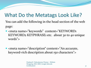 What Do the Metatags Look Like?
You can add the following in the head section of the web
page:
 <meta name="keywords” content="KEYWORD1
KEYWORD2 KEYPHRASE1 etc. about 30 to 40 unique
words">
 <meta name="description“ content="An accurate,
keyword-rich description about 150 characters">
Pradeep K. Vishwakarma (Trainer – Website
Designing, SEO, SMO, Google Adwords
Certification) 41
 
