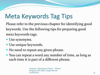 Meta Keywords Tag Tips
Please refer to the previous chapter for identifying good
keywords. Use the following tips for preparing good
meta keywords tags.
 Use synonyms.
 Use unique keywords.
 No need to repeat any given phrase.
 You can repeat a word any number of time, as long as
each time it is part of a different phrase.
Pradeep K. Vishwakarma (Trainer – Website
Designing, SEO, SMO, Google Adwords
Certification) 43
 