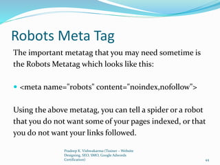 Robots Meta Tag
The important metatag that you may need sometime is
the Robots Metatag which looks like this:
 <meta name="robots" content="noindex,nofollow">
Using the above metatag, you can tell a spider or a robot
that you do not want some of your pages indexed, or that
you do not want your links followed.
Pradeep K. Vishwakarma (Trainer – Website
Designing, SEO, SMO, Google Adwords
Certification) 44
 