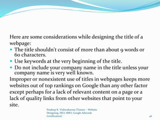 Here are some considerations while designing the title of a
webpage:
 The title shouldn't consist of more than about 9 words or
60 characters.
 Use keywords at the very beginning of the title.
 Do not include your company name in the title unless your
company name is very well known.
Improper or nonexistent use of titles in webpages keeps more
websites out of top rankings on Google than any other factor
except perhaps for a lack of relevant content on a page or a
lack of quality links from other websites that point to your
site.
Pradeep K. Vishwakarma (Trainer – Website
Designing, SEO, SMO, Google Adwords
Certification) 46
 