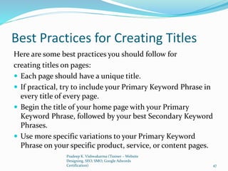 Best Practices for Creating Titles
Here are some best practices you should follow for
creating titles on pages:
 Each page should have a unique title.
 If practical, try to include your Primary Keyword Phrase in
every title of every page.
 Begin the title of your home page with your Primary
Keyword Phrase, followed by your best Secondary Keyword
Phrases.
 Use more specific variations to your Primary Keyword
Phrase on your specific product, service, or content pages.
Pradeep K. Vishwakarma (Trainer – Website
Designing, SEO, SMO, Google Adwords
Certification) 47
 