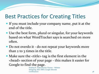Best Practices for Creating Titles
 If you must include your company name, put it at the
end of the title.
 Use the best form, plural or singular, for your keywords
based on what WordTracker says is searched on more
often.
 Do not overdo it - do not repeat your keywords more
than 2 to 3 times in the title.
 Make sure the <title> tag is the first element in the
<head> section of your page - this makes it easier for
Google to find the page.
Pradeep K. Vishwakarma (Trainer – Website
Designing, SEO, SMO, Google Adwords
Certification) 48
 