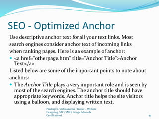 SEO - Optimized Anchor
Use descriptive anchor text for all your text links. Most
search engines consider anchor text of incoming links
when ranking pages. Here is an example of anchor:
 <a href="otherpage.htm" title="Anchor Title">Anchor
Text</a>
Listed below are some of the important points to note about
anchors:
 The Anchor Title plays a very important role and is seen by
most of the search engines. The anchor title should have
appropriate keywords. Anchor title helps the site visitors
using a balloon, and displaying written text.
Pradeep K. Vishwakarma (Trainer – Website
Designing, SEO, SMO, Google Adwords
Certification) 49
 