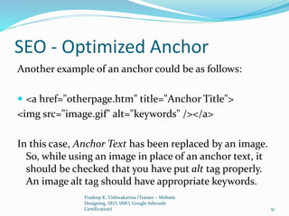 SEO - Optimized Anchor
Another example of an anchor could be as follows:
 <a href="otherpage.htm" title="Anchor Title">
<img src="image.gif" alt="keywords" /></a>
In this case, Anchor Text has been replaced by an image.
So, while using an image in place of an anchor text, it
should be checked that you have put alt tag properly.
An image alt tag should have appropriate keywords.
Pradeep K. Vishwakarma (Trainer – Website
Designing, SEO, SMO, Google Adwords
Certification) 51
 