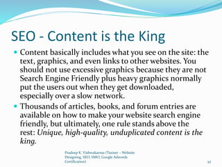SEO - Content is the King
 Content basically includes what you see on the site: the
text, graphics, and even links to other websites. You
should not use excessive graphics because they are not
Search Engine Friendly plus heavy graphics normally
put the users out when they get downloaded,
especially over a slow network.
 Thousands of articles, books, and forum entries are
available on how to make your website search engine
friendly, but ultimately, one rule stands above the
rest: Unique, high-quality, unduplicated content is the
king.
Pradeep K. Vishwakarma (Trainer – Website
Designing, SEO, SMO, Google Adwords
Certification) 52
 