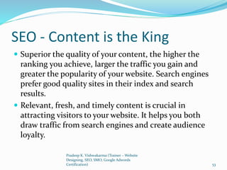 SEO - Content is the King
 Superior the quality of your content, the higher the
ranking you achieve, larger the traffic you gain and
greater the popularity of your website. Search engines
prefer good quality sites in their index and search
results.
 Relevant, fresh, and timely content is crucial in
attracting visitors to your website. It helps you both
draw traffic from search engines and create audience
loyalty.
Pradeep K. Vishwakarma (Trainer – Website
Designing, SEO, SMO, Google Adwords
Certification) 53
 