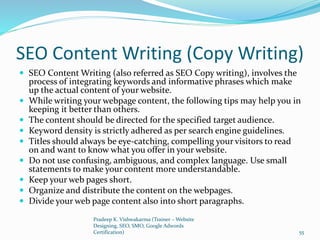 SEO Content Writing (Copy Writing)
 SEO Content Writing (also referred as SEO Copy writing), involves the
process of integrating keywords and informative phrases which make
up the actual content of your website.
 While writing your webpage content, the following tips may help you in
keeping it better than others.
 The content should be directed for the specified target audience.
 Keyword density is strictly adhered as per search engine guidelines.
 Titles should always be eye-catching, compelling your visitors to read
on and want to know what you offer in your website.
 Do not use confusing, ambiguous, and complex language. Use small
statements to make your content more understandable.
 Keep your web pages short.
 Organize and distribute the content on the webpages.
 Divide your web page content also into short paragraphs.
Pradeep K. Vishwakarma (Trainer – Website
Designing, SEO, SMO, Google Adwords
Certification) 55
 