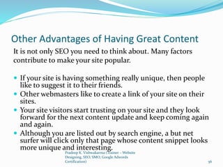 Other Advantages of Having Great Content
It is not only SEO you need to think about. Many factors
contribute to make your site popular.
 If your site is having something really unique, then people
like to suggest it to their friends.
 Other webmasters like to create a link of your site on their
sites.
 Your site visitors start trusting on your site and they look
forward for the next content update and keep coming again
and again.
 Although you are listed out by search engine, a but net
surfer will click only that page whose content snippet looks
more unique and interesting.
Pradeep K. Vishwakarma (Trainer – Website
Designing, SEO, SMO, Google Adwords
Certification) 56
 