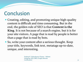 Conclusion
 Creating, editing, and promoting unique high-quality
content is difficult and time consuming. But in the
end, the golden rule of SEO is that Content is the
King. It is not because of a search engine, but it is for
your site visitors. A page that is read by people is better
than a page that is read by bots.
 So, write your content after a serious thought. Keep
your title, keywords, link text, metatags up-to-date,
unique, and interesting.
Pradeep K. Vishwakarma (Trainer – Website
Designing, SEO, SMO, Google Adwords
Certification) 57
 