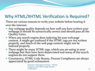 Why HTML/XHTML Verification is Required?
There are various reasons to verify your website before hosting it
over the internet.
 Any webpage quality depends on how well you have written your
webpage.It should be syntactically correct and should pass all the
Quality Gates.
 When any search engine does indexing for your web page
content, it might get confused if the HTML tags are not written
properly, and much of the web page content might not be
indexed properly.
 There might be many HTML tags, which you are using in your
webpage but then have been depreciated and many of the search
engines do not support them.
 Consistency, HTML Code Beauty, Process Compliance are always
appreciated by good webmasters.
Pradeep K. Vishwakarma (Trainer – Website
Designing, SEO, SMO, Google Adwords
Certification) 59
 