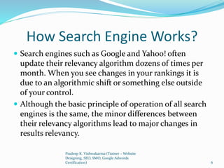 How Search Engine Works?
 Search engines such as Google and Yahoo! often
update their relevancy algorithm dozens of times per
month. When you see changes in your rankings it is
due to an algorithmic shift or something else outside
of your control.
 Although the basic principle of operation of all search
engines is the same, the minor differences between
their relevancy algorithms lead to major changes in
results relevancy.
Pradeep K. Vishwakarma (Trainer – Website
Designing, SEO, SMO, Google Adwords
Certification) 6
 