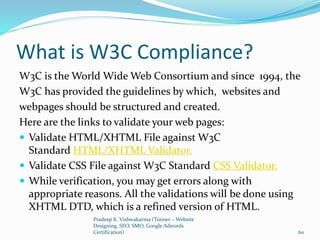 What is W3C Compliance?
W3C is the World Wide Web Consortium and since 1994, the
W3C has provided the guidelines by which, websites and
webpages should be structured and created.
Here are the links to validate your web pages:
 Validate HTML/XHTML File against W3C
Standard HTML/XHTML Validator.
 Validate CSS File against W3C Standard CSS Validator.
 While verification, you may get errors along with
appropriate reasons. All the validations will be done using
XHTML DTD, which is a refined version of HTML.
Pradeep K. Vishwakarma (Trainer – Website
Designing, SEO, SMO, Google Adwords
Certification) 60
 