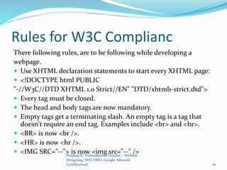 Rules for W3C Complianc
There following rules, are to be following while developing a
webpage.
 Use XHTML declaration statements to start every XHTML page:
 <!DOCTYPE html PUBLIC
"-//W3C//DTD XHTML 1.0 Strict//EN" "DTD/xhtml1-strict.dtd">
 Every tag must be closed.
 The head and body tags are now mandatory.
 Empty tags get a terminating slash. An empty tag is a tag that
doesn't require an end tag. Examples include <br> and <hr>.
 <BR> is now <br />.
 <HR> is now <hr />.
 <IMG SRC="--"> is now <img src="--" />Pradeep K. Vishwakarma (Trainer – Website
Designing, SEO, SMO, Google Adwords
Certification) 61
 