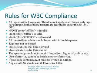 Rules for W3C Compliance
 All tags must be lower-case. This does not apply to attributes, only tags.
For example, both of these formats are acceptable under the XHTML
DTD:
 <FONT color="#ffffcc"> is invalid
 <font color="#ffffcc"> is valid
 <font color="#FFFFCC"> is also valid
 All the attribute values should be put with in double quotes.
 Tags may not be nested.
 <b><i>Text</b></i> This is invalid
 <b><i>Text</i></b> This is valid
 The <pre> tag should not contain: img, object, big, small, sub, or sup.
 One <form> tag cannot be inside another <form> tag.
 If your code contains a &, it must be written as &amp;.
 Any use of CSS should use all lower-case letter.
Pradeep K. Vishwakarma (Trainer – Website
Designing, SEO, SMO, Google Adwords
Certification) 62
 