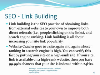 SEO - Link Building
 Link building is the SEO practice of obtaining links
from external websites to your own to improve both
direct referrals (i.e., people clicking on the links), and
search engine ranking. Link building is all about
increasing your site link popularity.
 Website Crawler goes to a site again and again whose
ranking in a search engine is high. You can verify this
fact by putting your site on a high-rank site. If your site
link is available on a high-rank website, then you have
99.99% chances that your site is indexed within 24Hrs.
Pradeep K. Vishwakarma (Trainer – Website
Designing, SEO, SMO, Google Adwords
Certification) 63
 
