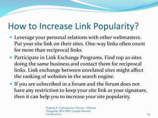 How to Increase Link Popularity?
 Leverage your personal relations with other webmasters.
Put your site link on their sites. One-way links often count
for more than reciprocal links.
 Participate in Link Exchange Programs. Find top 20 sites
doing the same business and contact them for reciprocal
links. Link exchange between unrelated sites might affect
the ranking of websites in the search engine.
 If you are subscribed in a forum and the forum does not
have any restriction to keep your site link as your signature,
then it can help you to increase your site popularity.
Pradeep K. Vishwakarma (Trainer – Website
Designing, SEO, SMO, Google Adwords
Certification) 65
 