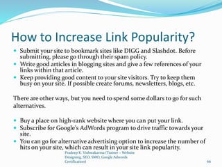 How to Increase Link Popularity?
 Submit your site to bookmark sites like DIGG and Slashdot. Before
submitting, please go through their spam policy.
 Write good articles in blogging sites and give a few references of your
links within that article.
 Keep providing good content to your site visitors. Try to keep them
busy on your site. If possible create forums, newsletters, blogs, etc.
There are other ways, but you need to spend some dollars to go for such
alternatives.
 Buy a place on high-rank website where you can put your link.
 Subscribe for Google's AdWords program to drive traffic towards your
site.
 You can go for alternative advertising option to increase the number of
hits on your site, which can result in your site link popularity.
Pradeep K. Vishwakarma (Trainer – Website
Designing, SEO, SMO, Google Adwords
Certification) 66
 