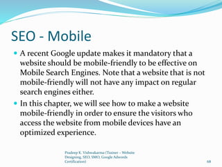 SEO - Mobile
 A recent Google update makes it mandatory that a
website should be mobile-friendly to be effective on
Mobile Search Engines. Note that a website that is not
mobile-friendly will not have any impact on regular
search engines either.
 In this chapter, we will see how to make a website
mobile-friendly in order to ensure the visitors who
access the website from mobile devices have an
optimized experience.
Pradeep K. Vishwakarma (Trainer – Website
Designing, SEO, SMO, Google Adwords
Certification) 68
 