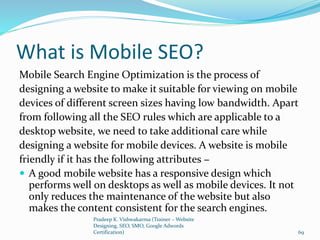 What is Mobile SEO?
Mobile Search Engine Optimization is the process of
designing a website to make it suitable for viewing on mobile
devices of different screen sizes having low bandwidth. Apart
from following all the SEO rules which are applicable to a
desktop website, we need to take additional care while
designing a website for mobile devices. A website is mobile
friendly if it has the following attributes −
 A good mobile website has a responsive design which
performs well on desktops as well as mobile devices. It not
only reduces the maintenance of the website but also
makes the content consistent for the search engines.
Pradeep K. Vishwakarma (Trainer – Website
Designing, SEO, SMO, Google Adwords
Certification) 69
 