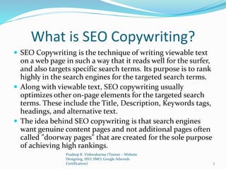 What is SEO Copywriting?
 SEO Copywriting is the technique of writing viewable text
on a web page in such a way that it reads well for the surfer,
and also targets specific search terms. Its purpose is to rank
highly in the search engines for the targeted search terms.
 Along with viewable text, SEO copywriting usually
optimizes other on-page elements for the targeted search
terms. These include the Title, Description, Keywords tags,
headings, and alternative text.
 The idea behind SEO copywriting is that search engines
want genuine content pages and not additional pages often
called "doorway pages" that are created for the sole purpose
of achieving high rankings.
Pradeep K. Vishwakarma (Trainer – Website
Designing, SEO, SMO, Google Adwords
Certification) 7
 