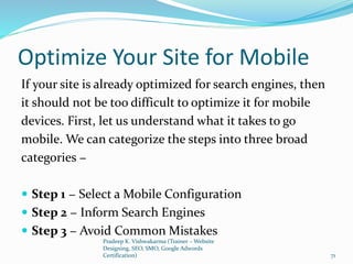 Optimize Your Site for Mobile
If your site is already optimized for search engines, then
it should not be too difficult to optimize it for mobile
devices. First, let us understand what it takes to go
mobile. We can categorize the steps into three broad
categories −
 Step 1 − Select a Mobile Configuration
 Step 2 − Inform Search Engines
 Step 3 − Avoid Common Mistakes
Pradeep K. Vishwakarma (Trainer – Website
Designing, SEO, SMO, Google Adwords
Certification) 71
 