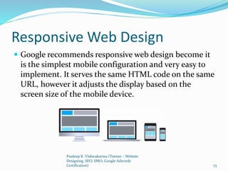 Responsive Web Design
 Google recommends responsive web design become it
is the simplest mobile configuration and very easy to
implement. It serves the same HTML code on the same
URL, however it adjusts the display based on the
screen size of the mobile device.
Pradeep K. Vishwakarma (Trainer – Website
Designing, SEO, SMO, Google Adwords
Certification) 73
 