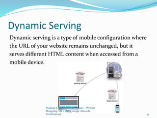Dynamic Serving
Dynamic serving is a type of mobile configuration where
the URL of your website remains unchanged, but it
serves different HTML content when accessed from a
mobile device.
Pradeep K. Vishwakarma (Trainer – Website
Designing, SEO, SMO, Google Adwords
Certification) 74
 